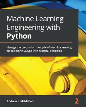 Machine Learning Engineering with Python Manage the production life cycle of machine learning models using MLOps with practical examples
