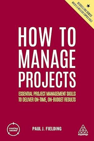 How to Manage Projects Essential Project Management Skills to Deliver On time On budget Results